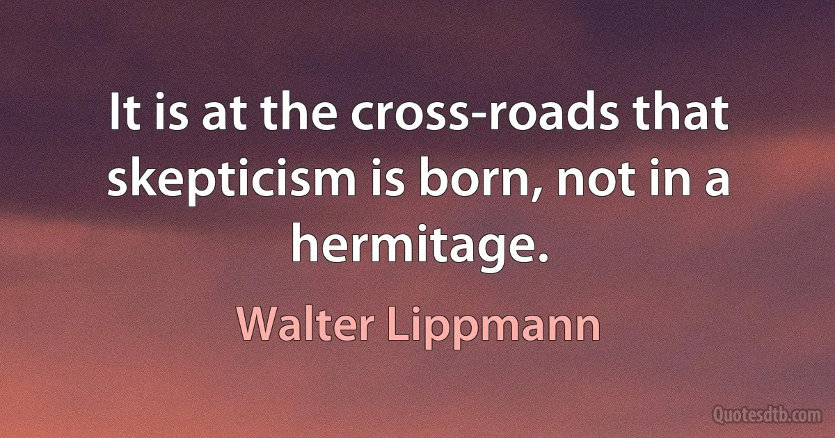 It is at the cross-roads that skepticism is born, not in a hermitage. (Walter Lippmann)