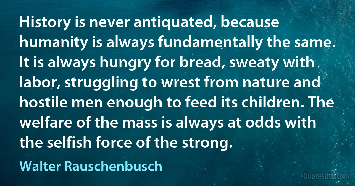 History is never antiquated, because humanity is always fundamentally the same. It is always hungry for bread, sweaty with labor, struggling to wrest from nature and hostile men enough to feed its children. The welfare of the mass is always at odds with the selfish force of the strong. (Walter Rauschenbusch)