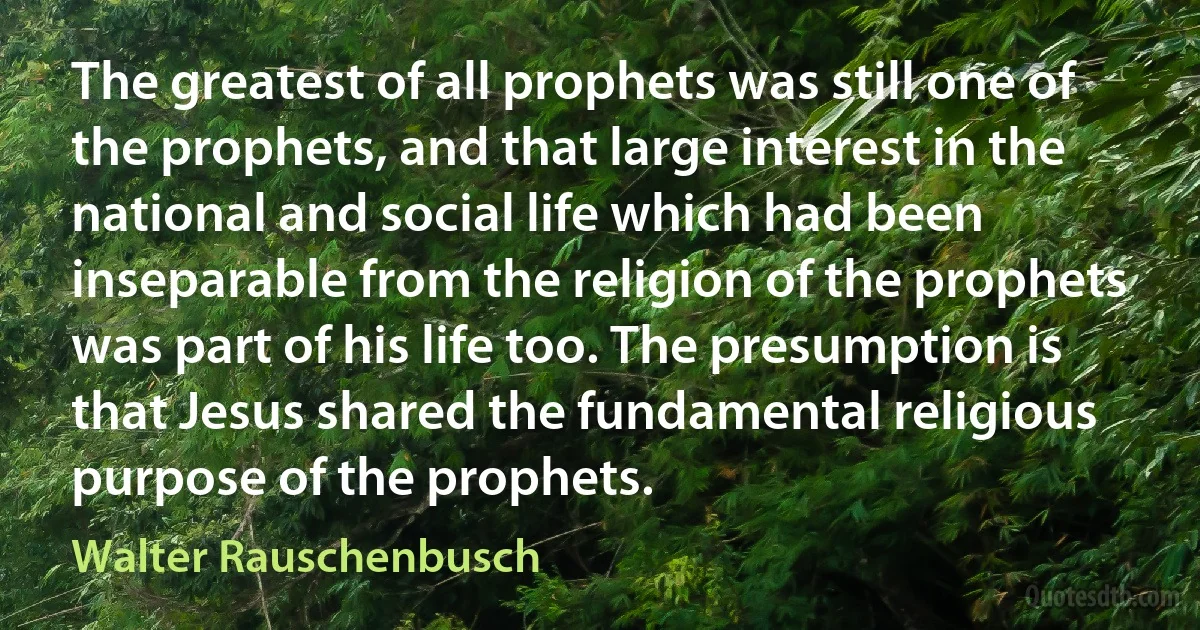 The greatest of all prophets was still one of the prophets, and that large interest in the national and social life which had been inseparable from the religion of the prophets was part of his life too. The presumption is that Jesus shared the fundamental religious purpose of the prophets. (Walter Rauschenbusch)