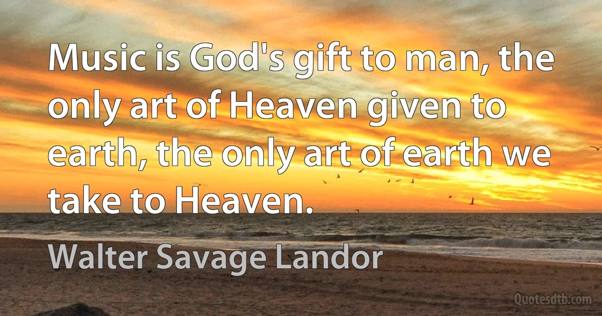 Music is God's gift to man, the only art of Heaven given to earth, the only art of earth we take to Heaven. (Walter Savage Landor)