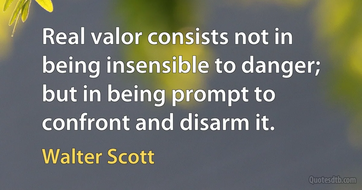 Real valor consists not in being insensible to danger; but in being prompt to confront and disarm it. (Walter Scott)