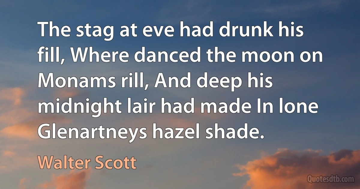 The stag at eve had drunk his fill, Where danced the moon on Monams rill, And deep his midnight lair had made In lone Glenartneys hazel shade. (Walter Scott)