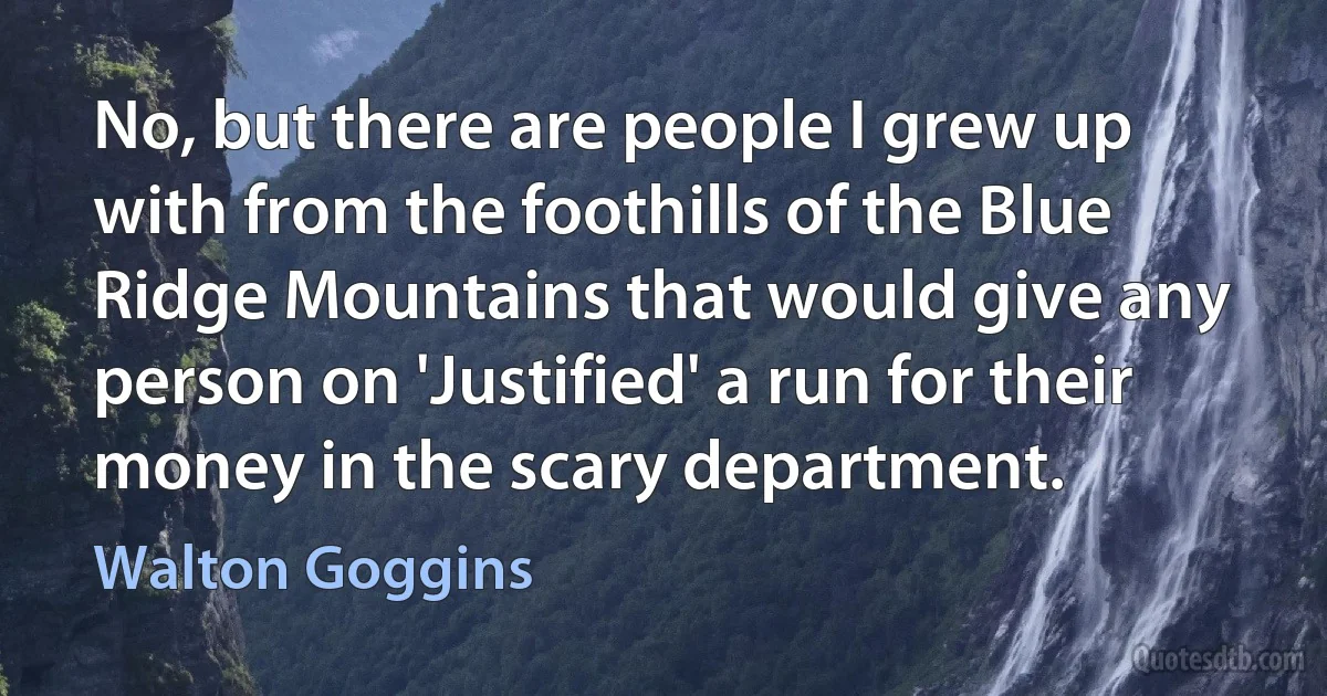 No, but there are people I grew up with from the foothills of the Blue Ridge Mountains that would give any person on 'Justified' a run for their money in the scary department. (Walton Goggins)