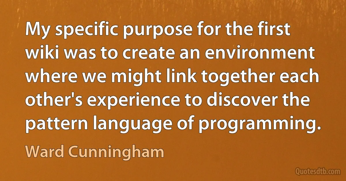 My specific purpose for the first wiki was to create an environment where we might link together each other's experience to discover the pattern language of programming. (Ward Cunningham)