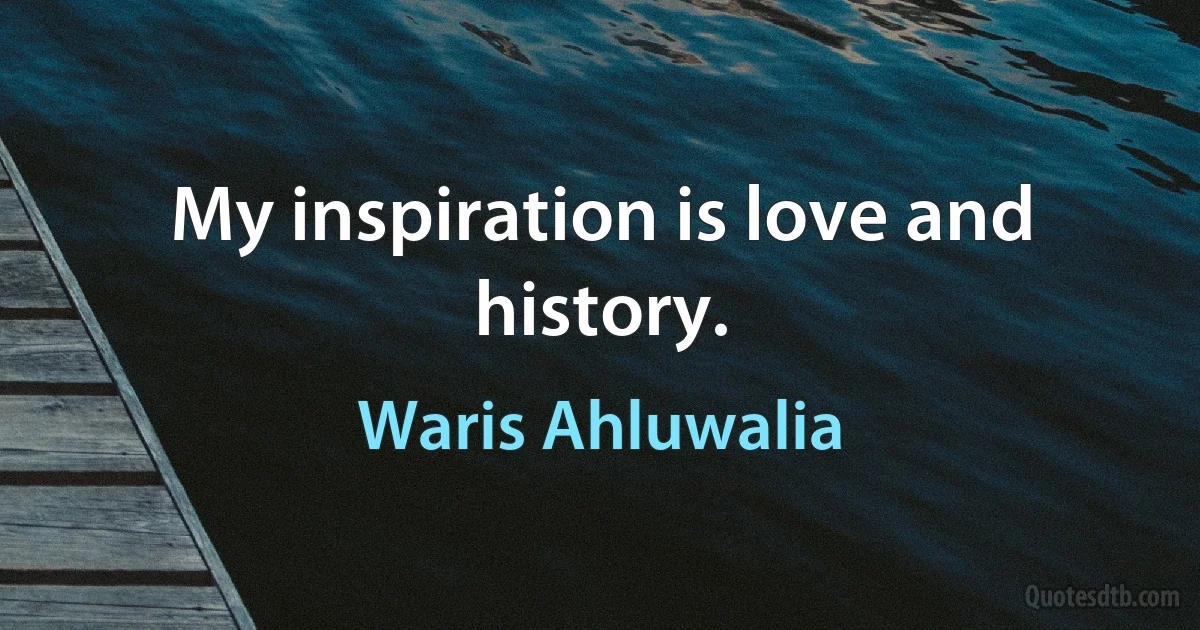 My inspiration is love and history. (Waris Ahluwalia)