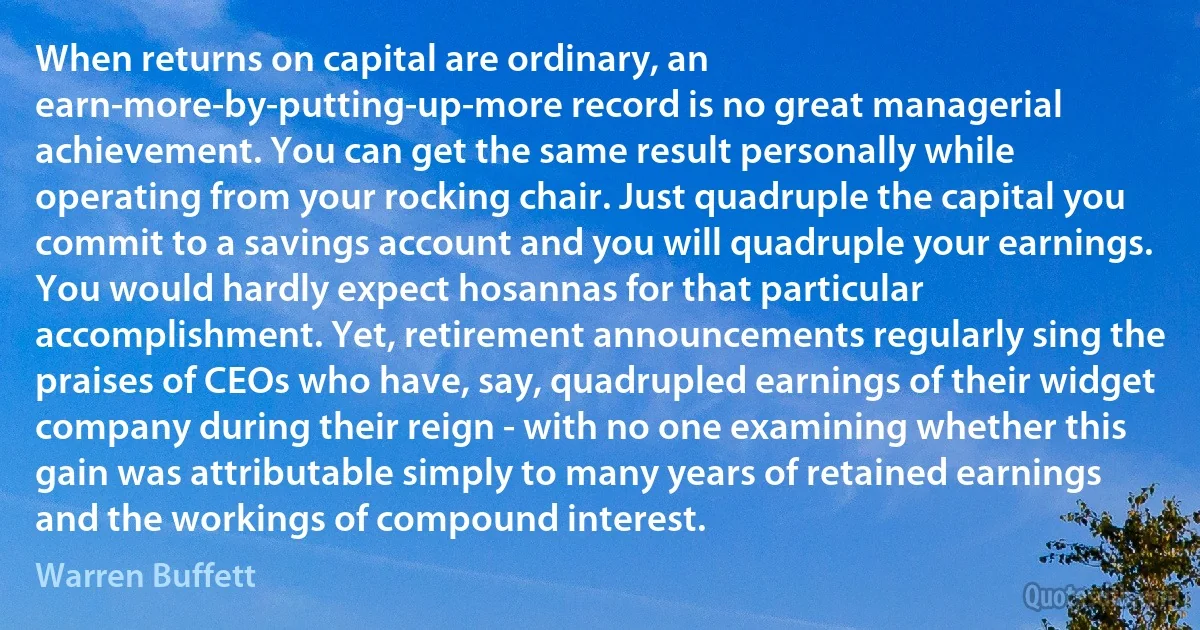 When returns on capital are ordinary, an earn-more-by-putting-up-more record is no great managerial achievement. You can get the same result personally while operating from your rocking chair. Just quadruple the capital you commit to a savings account and you will quadruple your earnings. You would hardly expect hosannas for that particular accomplishment. Yet, retirement announcements regularly sing the praises of CEOs who have, say, quadrupled earnings of their widget company during their reign - with no one examining whether this gain was attributable simply to many years of retained earnings and the workings of compound interest. (Warren Buffett)