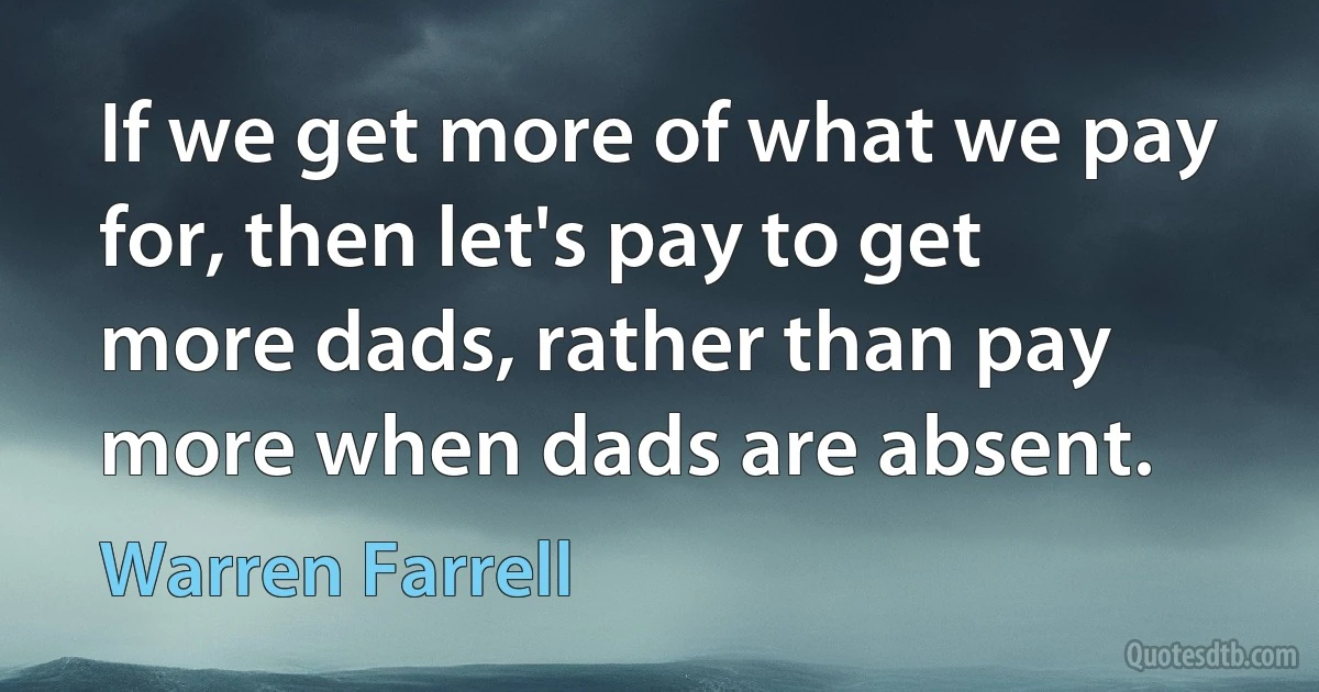 If we get more of what we pay for, then let's pay to get more dads, rather than pay more when dads are absent. (Warren Farrell)