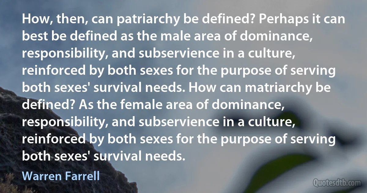 How, then, can patriarchy be defined? Perhaps it can best be defined as the male area of dominance, responsibility, and subservience in a culture, reinforced by both sexes for the purpose of serving both sexes' survival needs. How can matriarchy be defined? As the female area of dominance, responsibility, and subservience in a culture, reinforced by both sexes for the purpose of serving both sexes' survival needs. (Warren Farrell)