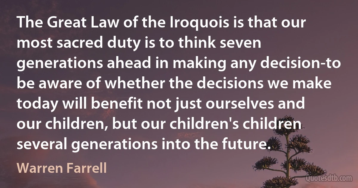 The Great Law of the Iroquois is that our most sacred duty is to think seven generations ahead in making any decision-to be aware of whether the decisions we make today will benefit not just ourselves and our children, but our children's children several generations into the future. (Warren Farrell)