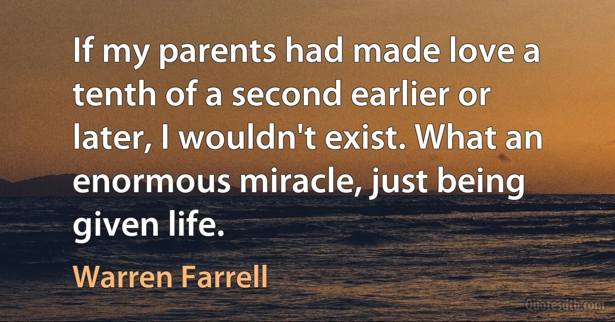 If my parents had made love a tenth of a second earlier or later, I wouldn't exist. What an enormous miracle, just being given life. (Warren Farrell)