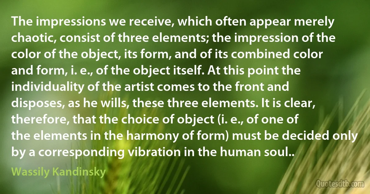 The impressions we receive, which often appear merely chaotic, consist of three elements; the impression of the color of the object, its form, and of its combined color and form, i. e., of the object itself. At this point the individuality of the artist comes to the front and disposes, as he wills, these three elements. It is clear, therefore, that the choice of object (i. e., of one of the elements in the harmony of form) must be decided only by a corresponding vibration in the human soul.. (Wassily Kandinsky)