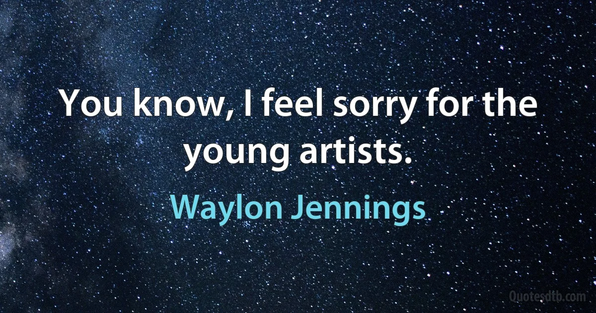 You know, I feel sorry for the young artists. (Waylon Jennings)