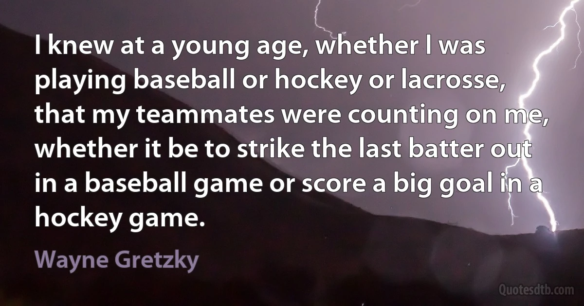 I knew at a young age, whether I was playing baseball or hockey or lacrosse, that my teammates were counting on me, whether it be to strike the last batter out in a baseball game or score a big goal in a hockey game. (Wayne Gretzky)