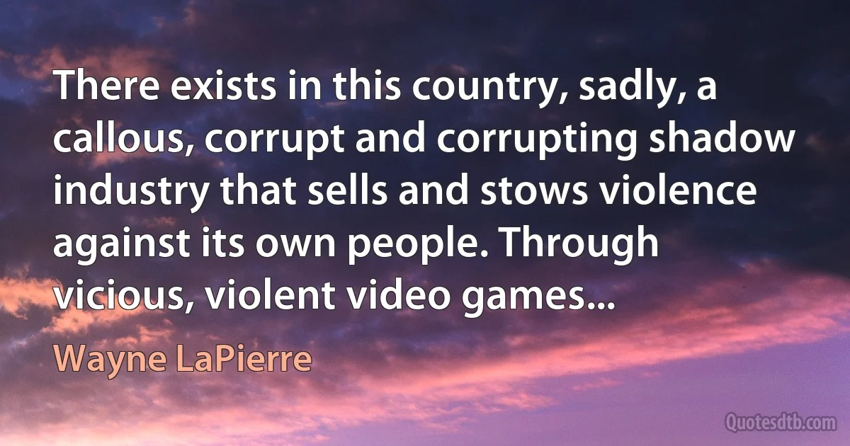 There exists in this country, sadly, a callous, corrupt and corrupting shadow industry that sells and stows violence against its own people. Through vicious, violent video games... (Wayne LaPierre)