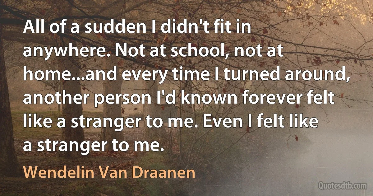 All of a sudden I didn't fit in anywhere. Not at school, not at home...and every time I turned around, another person I'd known forever felt like a stranger to me. Even I felt like a stranger to me. (Wendelin Van Draanen)