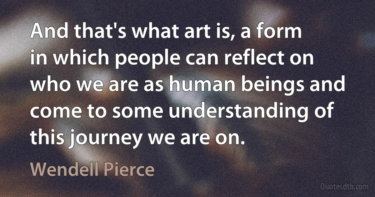 And that's what art is, a form in which people can reflect on who we are as human beings and come to some understanding of this journey we are on. (Wendell Pierce)