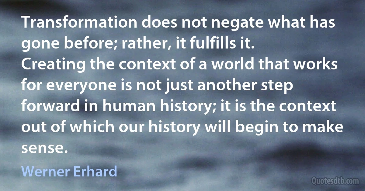 Transformation does not negate what has gone before; rather, it fulfills it. Creating the context of a world that works for everyone is not just another step forward in human history; it is the context out of which our history will begin to make sense. (Werner Erhard)