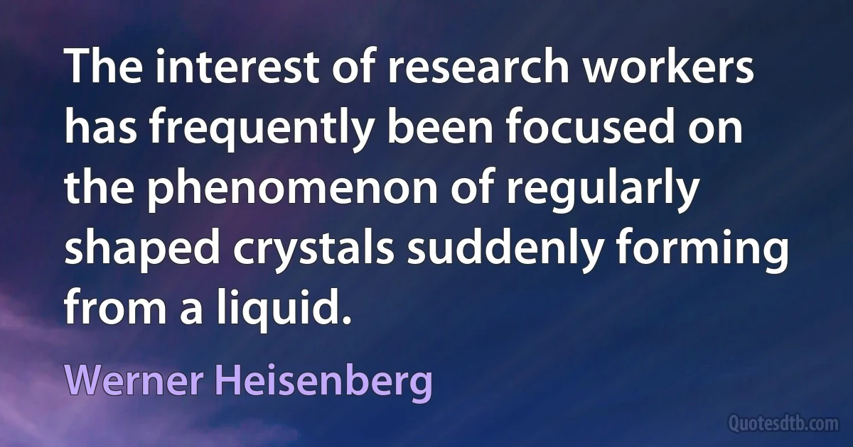 The interest of research workers has frequently been focused on the phenomenon of regularly shaped crystals suddenly forming from a liquid. (Werner Heisenberg)