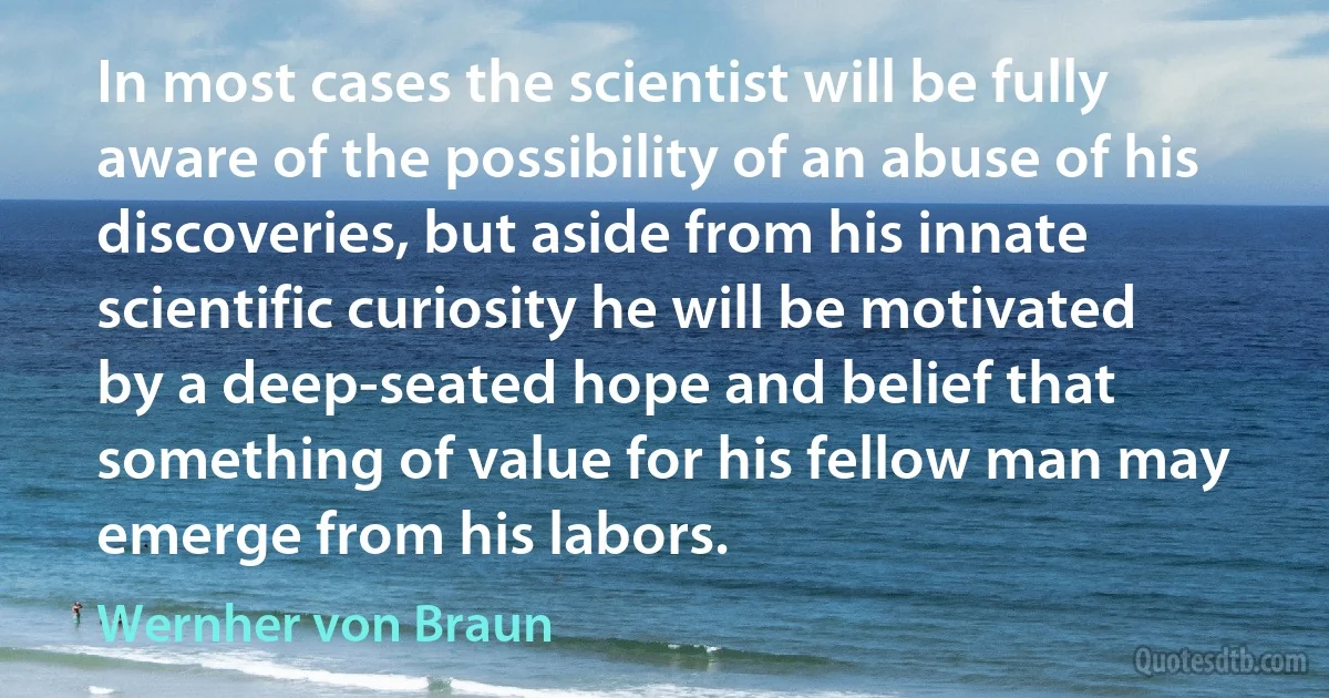 In most cases the scientist will be fully aware of the possibility of an abuse of his discoveries, but aside from his innate scientific curiosity he will be motivated by a deep-seated hope and belief that something of value for his fellow man may emerge from his labors. (Wernher von Braun)