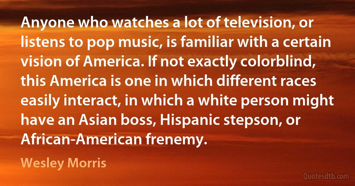 Anyone who watches a lot of television, or listens to pop music, is familiar with a certain vision of America. If not exactly colorblind, this America is one in which different races easily interact, in which a white person might have an Asian boss, Hispanic stepson, or African-American frenemy. (Wesley Morris)