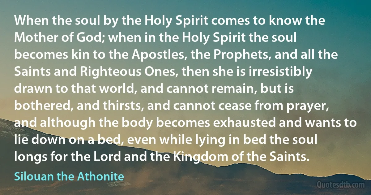 When the soul by the Holy Spirit comes to know the Mother of God; when in the Holy Spirit the soul becomes kin to the Apostles, the Prophets, and all the Saints and Righteous Ones, then she is irresistibly drawn to that world, and cannot remain, but is bothered, and thirsts, and cannot cease from prayer, and although the body becomes exhausted and wants to lie down on a bed, even while lying in bed the soul longs for the Lord and the Kingdom of the Saints. (Silouan the Athonite)