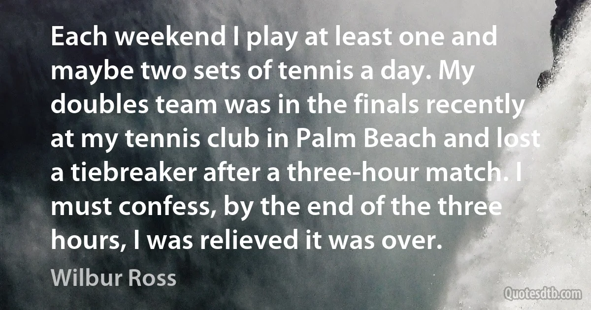 Each weekend I play at least one and maybe two sets of tennis a day. My doubles team was in the finals recently at my tennis club in Palm Beach and lost a tiebreaker after a three-hour match. I must confess, by the end of the three hours, I was relieved it was over. (Wilbur Ross)