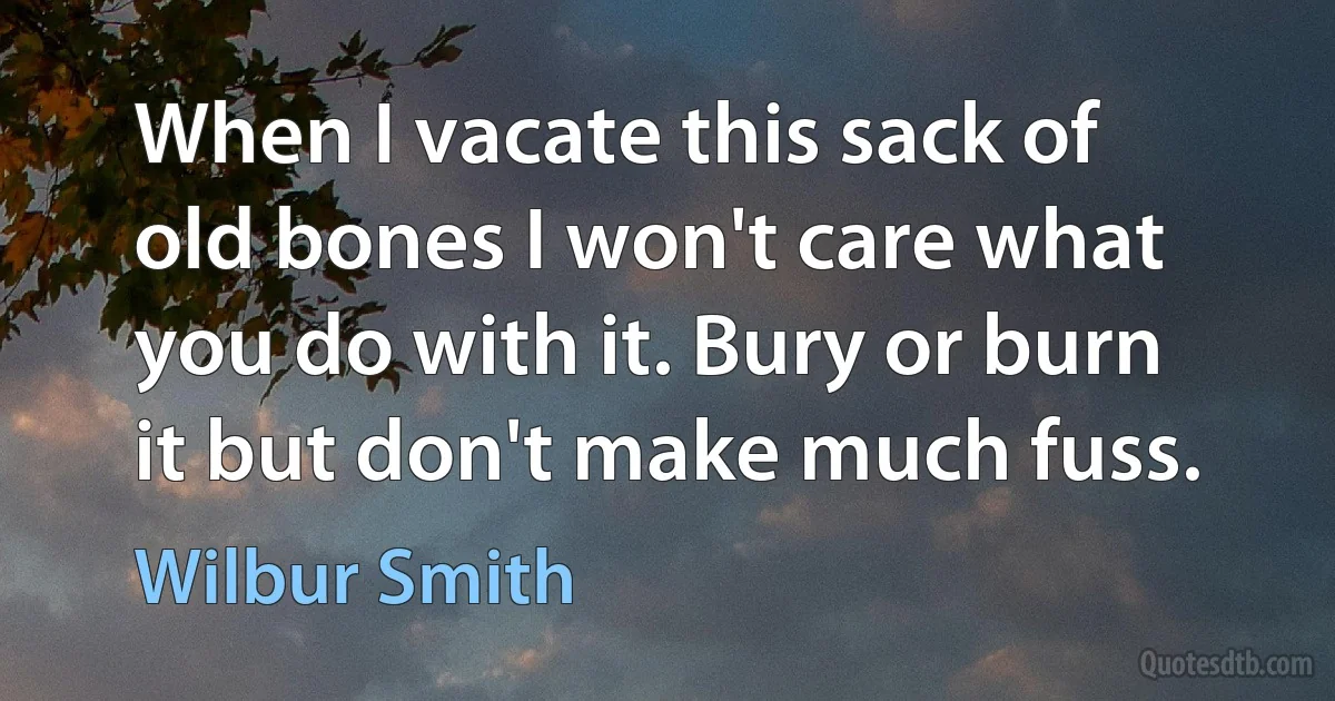 When I vacate this sack of old bones I won't care what you do with it. Bury or burn it but don't make much fuss. (Wilbur Smith)