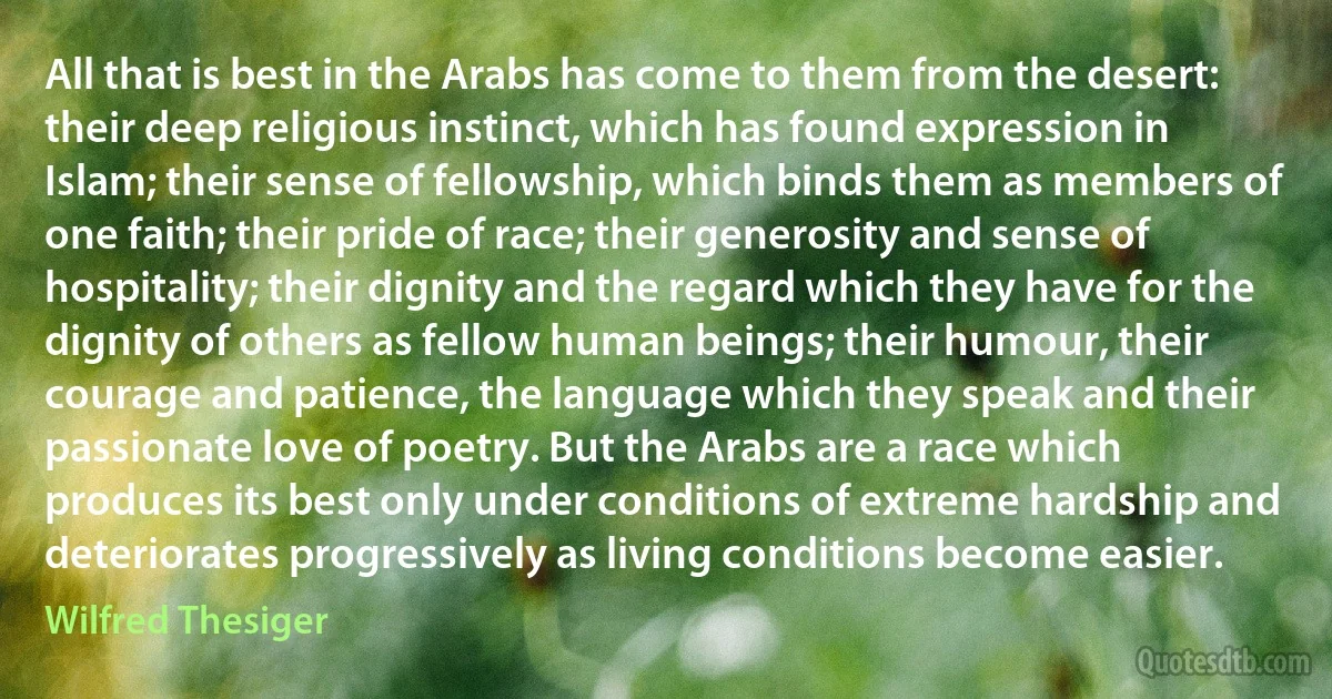 All that is best in the Arabs has come to them from the desert: their deep religious instinct, which has found expression in Islam; their sense of fellowship, which binds them as members of one faith; their pride of race; their generosity and sense of hospitality; their dignity and the regard which they have for the dignity of others as fellow human beings; their humour, their courage and patience, the language which they speak and their passionate love of poetry. But the Arabs are a race which produces its best only under conditions of extreme hardship and deteriorates progressively as living conditions become easier. (Wilfred Thesiger)