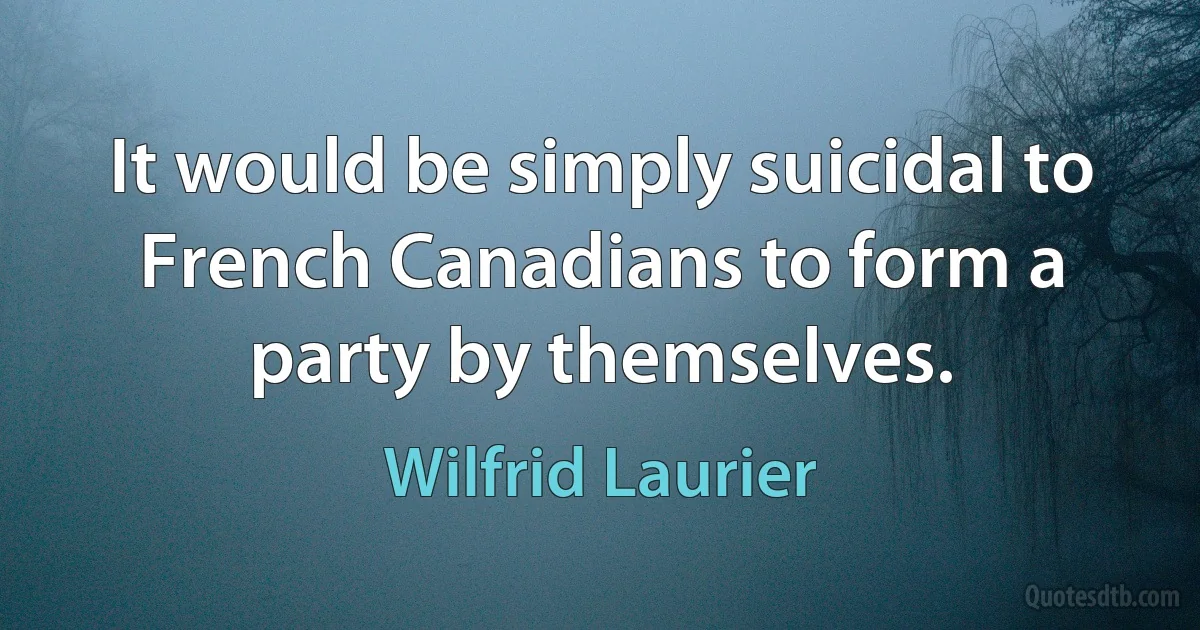 It would be simply suicidal to French Canadians to form a party by themselves. (Wilfrid Laurier)