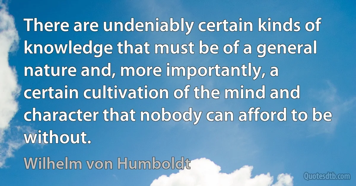 There are undeniably certain kinds of knowledge that must be of a general nature and, more importantly, a certain cultivation of the mind and character that nobody can afford to be without. (Wilhelm von Humboldt)