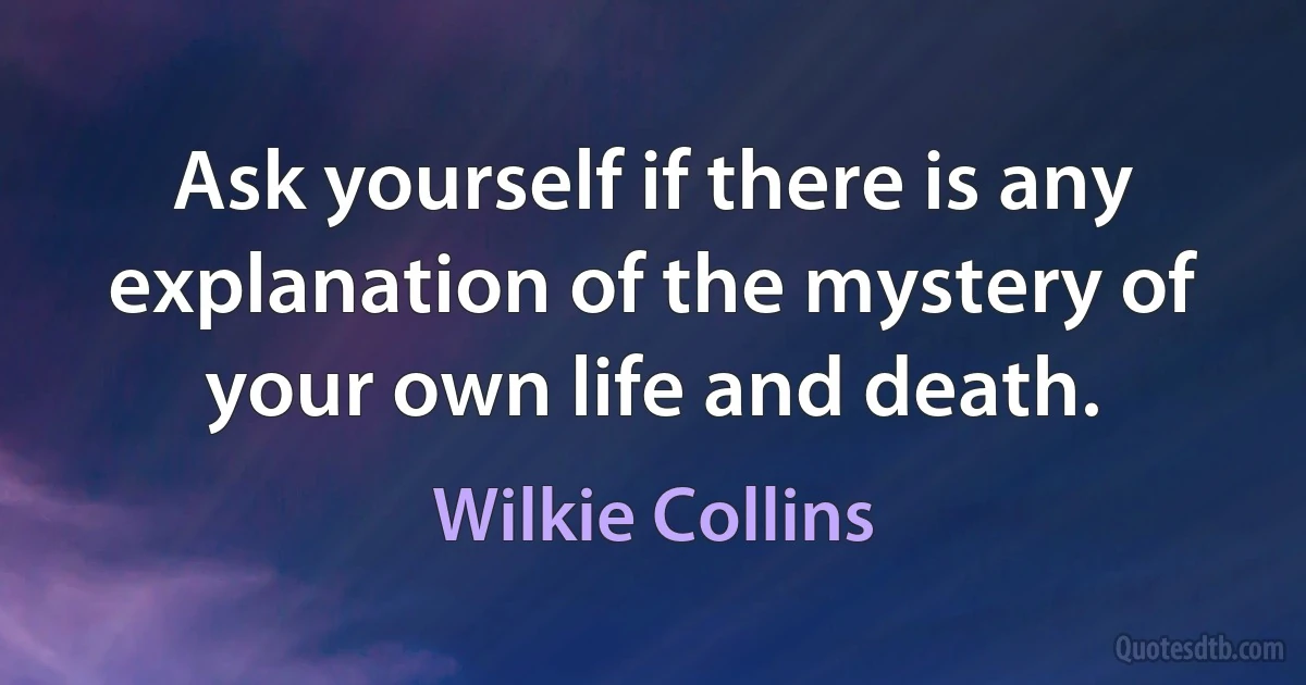 Ask yourself if there is any explanation of the mystery of your own life and death. (Wilkie Collins)