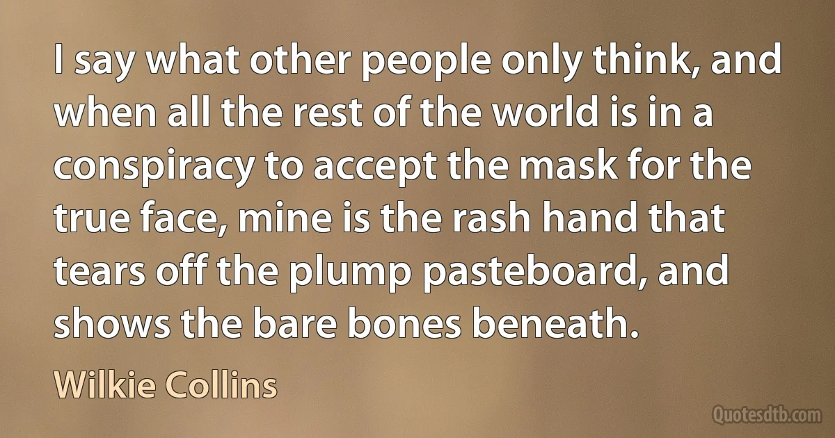 I say what other people only think, and when all the rest of the world is in a conspiracy to accept the mask for the true face, mine is the rash hand that tears off the plump pasteboard, and shows the bare bones beneath. (Wilkie Collins)