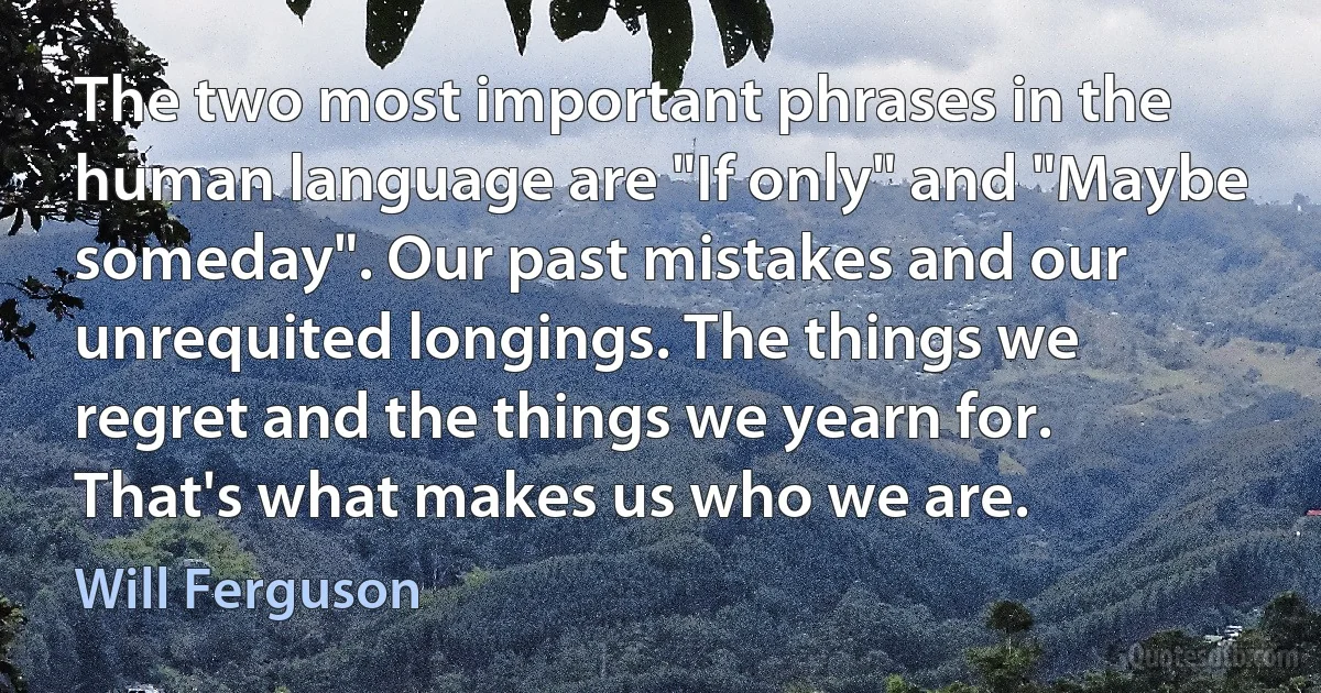 The two most important phrases in the human language are "If only" and "Maybe someday". Our past mistakes and our unrequited longings. The things we regret and the things we yearn for. That's what makes us who we are. (Will Ferguson)