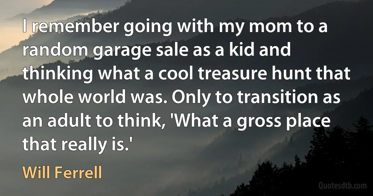 I remember going with my mom to a random garage sale as a kid and thinking what a cool treasure hunt that whole world was. Only to transition as an adult to think, 'What a gross place that really is.' (Will Ferrell)