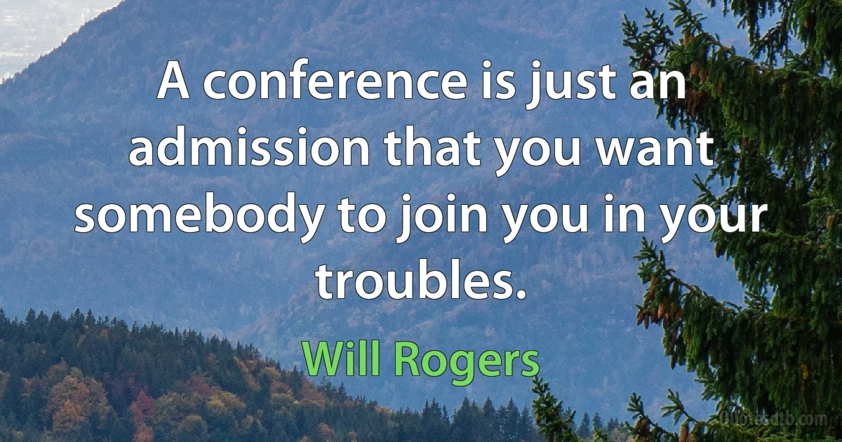 A conference is just an admission that you want somebody to join you in your troubles. (Will Rogers)