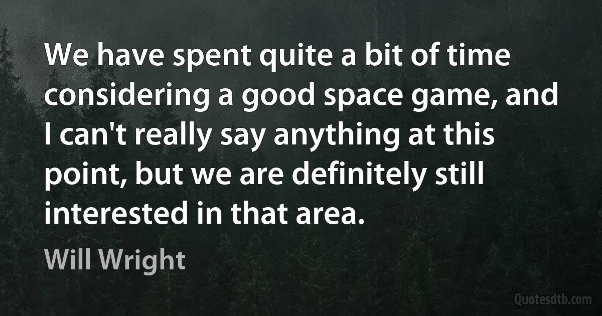 We have spent quite a bit of time considering a good space game, and I can't really say anything at this point, but we are definitely still interested in that area. (Will Wright)