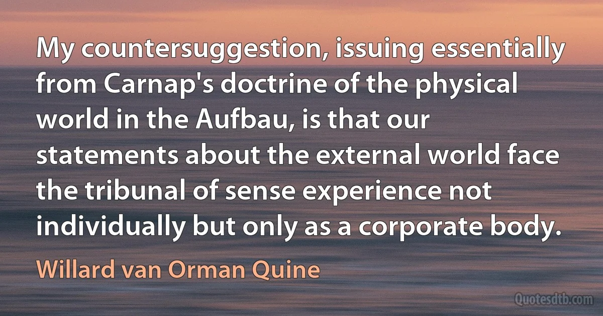 My countersuggestion, issuing essentially from Carnap's doctrine of the physical world in the Aufbau, is that our statements about the external world face the tribunal of sense experience not individually but only as a corporate body. (Willard van Orman Quine)