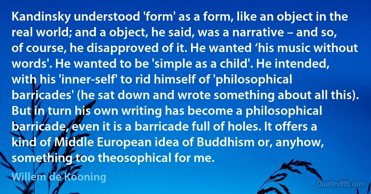 Kandinsky understood 'form' as a form, like an object in the real world; and a object, he said, was a narrative – and so, of course, he disapproved of it. He wanted ‘his music without words'. He wanted to be 'simple as a child'. He intended, with his 'inner-self' to rid himself of 'philosophical barricades' (he sat down and wrote something about all this). But in turn his own writing has become a philosophical barricade, even it is a barricade full of holes. It offers a kind of Middle European idea of Buddhism or, anyhow, something too theosophical for me. (Willem de Kooning)