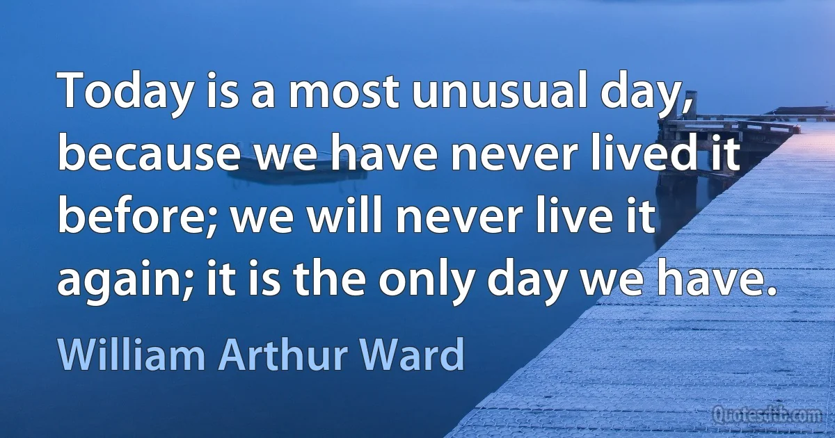 Today is a most unusual day, because we have never lived it before; we will never live it again; it is the only day we have. (William Arthur Ward)