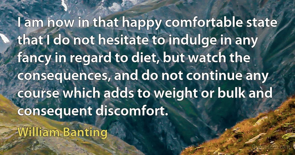 I am now in that happy comfortable state that I do not hesitate to indulge in any fancy in regard to diet, but watch the consequences, and do not continue any course which adds to weight or bulk and consequent discomfort. (William Banting)