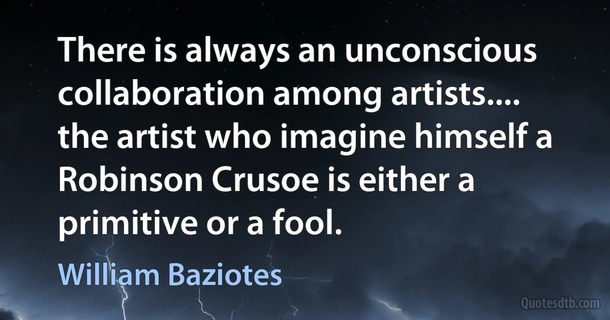 There is always an unconscious collaboration among artists.... the artist who imagine himself a Robinson Crusoe is either a primitive or a fool. (William Baziotes)