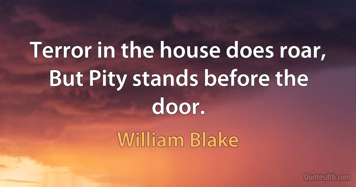 Terror in the house does roar,
But Pity stands before the door. (William Blake)