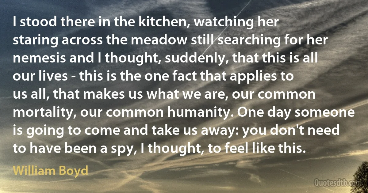 I stood there in the kitchen, watching her staring across the meadow still searching for her nemesis and I thought, suddenly, that this is all our lives - this is the one fact that applies to us all, that makes us what we are, our common mortality, our common humanity. One day someone is going to come and take us away: you don't need to have been a spy, I thought, to feel like this. (William Boyd)