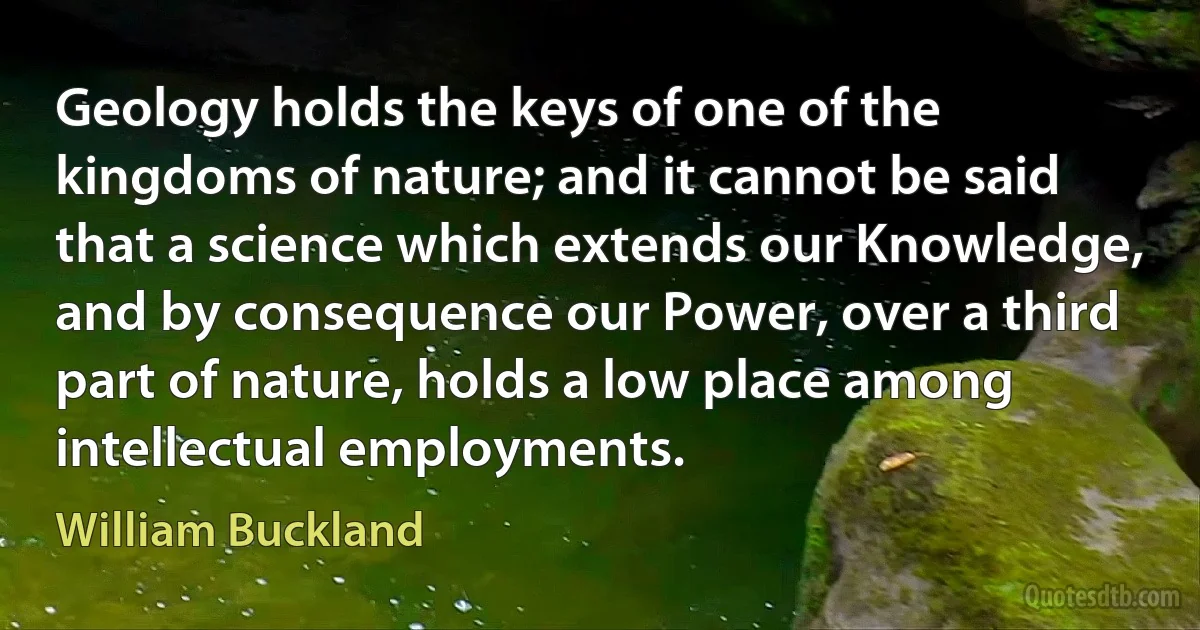 Geology holds the keys of one of the kingdoms of nature; and it cannot be said that a science which extends our Knowledge, and by consequence our Power, over a third part of nature, holds a low place among intellectual employments. (William Buckland)