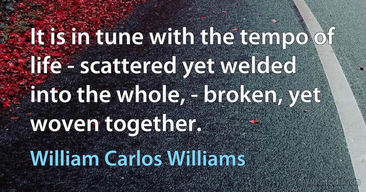 It is in tune with the tempo of life - scattered yet welded into the whole, - broken, yet woven together. (William Carlos Williams)