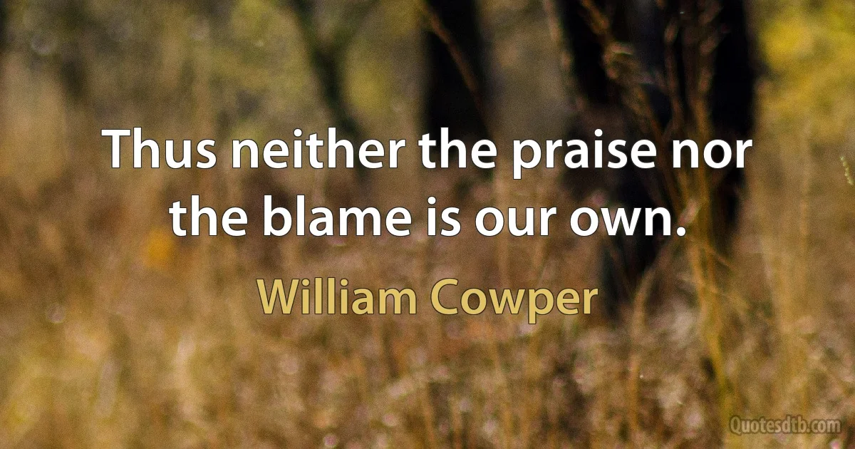 Thus neither the praise nor the blame is our own. (William Cowper)