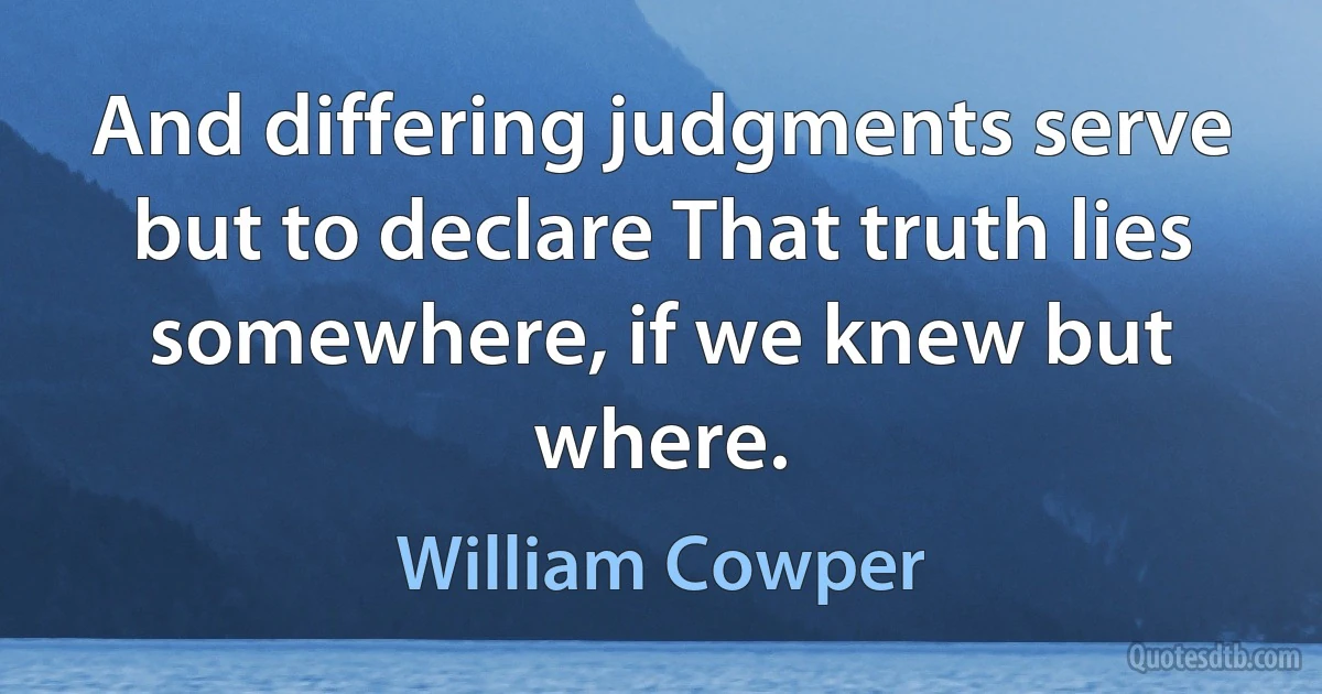 And differing judgments serve but to declare That truth lies somewhere, if we knew but where. (William Cowper)