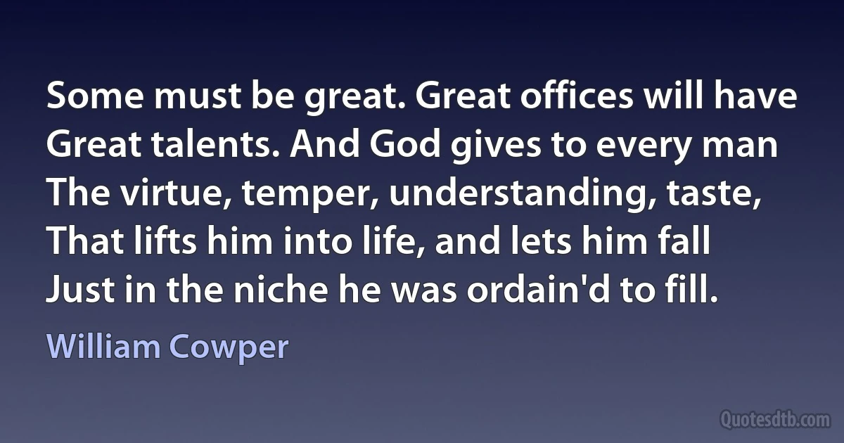 Some must be great. Great offices will have
Great talents. And God gives to every man
The virtue, temper, understanding, taste,
That lifts him into life, and lets him fall
Just in the niche he was ordain'd to fill. (William Cowper)