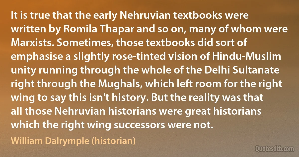 It is true that the early Nehruvian textbooks were written by Romila Thapar and so on, many of whom were Marxists. Sometimes, those textbooks did sort of emphasise a slightly rose-tinted vision of Hindu-Muslim unity running through the whole of the Delhi Sultanate right through the Mughals, which left room for the right wing to say this isn't history. But the reality was that all those Nehruvian historians were great historians which the right wing successors were not. (William Dalrymple (historian))