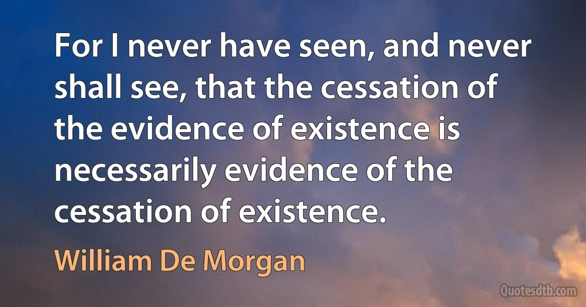 For I never have seen, and never shall see, that the cessation of the evidence of existence is necessarily evidence of the cessation of existence. (William De Morgan)